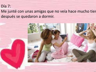 Día 7:
Me junté con unas amigas que no veía hace mucho tiem
después se quedaron a dormir.
 