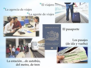 *El viajero
*La agencia de viajes
*La agente de viajes
El pasaporte
Los pasajes
(de ida y vuelta)
La estación…de autobús,
del metro, de tren
 