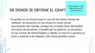 DE DONDE SE OBTIENE EL GRAFITO
• El grafito es un mineral que es una de las tantas formas de
carbono; se encuentra en las minas en varias minas
prominentes del mundo, aunque los cristales finos del grafito
son raros de encontrar. El grafio por lo general, se encuentra
en las virutas de metal frágiles y rigidas; es oscuro y grasoso al
tacto y mancha a los objetos. Este tiene grandes ventas
Prominentes: que
sobresales de la
costsuperficie
 