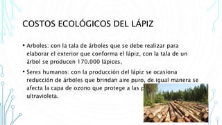 COSTOS ECOLÓGICOS DEL LÁPIZ
• Arboles: con la tala de árboles que se debe realizar para
elaborar el exterior que conforma el lápiz, con la tala de un
árbol se producen 170.000 lápices,
• Seres humanos: con la producción del lápiz se ocasiona
reducción de árboles que brindan aire puro, de igual manera se
afecta la capa de ozono que protege a las personas de la luz
ultravioleta.
 