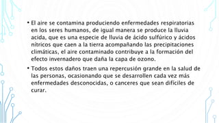 • El aire se contamina produciendo enfermedades respiratorias
en los seres humanos, de igual manera se produce la lluvia
acida, que es una especie de lluvia de ácido sulfúrico y ácidos
nítricos que caen a la tierra acompañando las precipitaciones
climáticas, el aire contaminado contribuye a la formación del
efecto invernadero que daña la capa de ozono.
• Todos estos daños traen una repercusión grande en la salud de
las personas, ocasionando que se desarrollen cada vez más
enfermedades desconocidas, o canceres que sean difíciles de
curar.
 