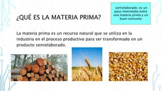 ¿QUÉ ES LA MATERIA PRIMA?
La materia prima es un recurso natural que se utiliza en la
industria en el proceso productivo para ser transformado en un
producto semielaborado.
semielaborado: es un
paso intermedio entre
una materia prima y un
buen consumo
 