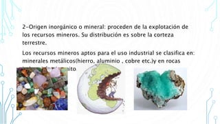 2-Origen inorgánico o mineral: proceden de la explotación de
los recursos mineros. Su distribución es sobre la corteza
terrestre.
Los recursos mineros aptos para el uso industrial se clasifica en:
minerales metálicos(hierro, aluminio , cobre etc.)y en rocas
industriales (granito,mármol,etc)
 