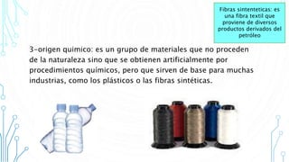 3-origen quimico: es un grupo de materiales que no proceden
de la naturaleza sino que se obtienen artificialmente por
procedimientos químicos, pero que sirven de base para muchas
industrias, como los plásticos o las fibras sintéticas.
Fibras sintenteticas: es
una fibra textil que
proviene de diversos
productos derivados del
petróleo
 