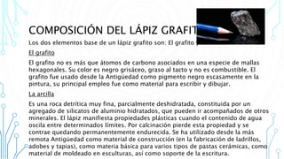 COMPOSICIÓN DEL LÁPIZ GRAFITO
Los dos elementos base de un lápiz grafito son: El grafito y La arcilla
El grafito
El grafito no es más que átomos de carbono asociados en una especie de mallas
hexagonales. Su color es negro grisáceo, graso al tacto y no es combustible. El
grafito fue usado desde la Antigüedad como pigmento negro escasamente en la
pintura, su principal empleo fue como material para escribir y dibujar.
La arcilla
Es una roca detrítica muy fina, parcialmente deshidratada, constituida por un
agregado de silicatos de aluminio hidratados, que pueden ir acompañados de otros
minerales. El lápiz manifiesta propiedades plásticas cuando el contenido de agua
oscila entre determinados límites. Por calcinación pierde esta propiedad y se
contrae quedando permanentemente endurecida. Se ha utilizado desde la más
remota Antigüedad como material de construcción (en la fabricación de ladrillos,
adobes y tapias), como materia básica para varios tipos de pastas cerámicas, como
material de moldeado en esculturas, así como soporte de la escritura.
 