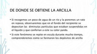 DE DONDE SE OBTIENE LA ARCILLA
• Si recogemos un poco de agua de un rio y la ponemos un rato
en reposo, observaremos que en el fondo del recipiente se
depositan las diminutas partículas que estaban suspendidas en
el líquido y que conferían a este su color pardo.
• Si este fenómeno se repite en escala durante mucho tiempo,
comprenderemos como se formaron los depósitos de arcilla
 