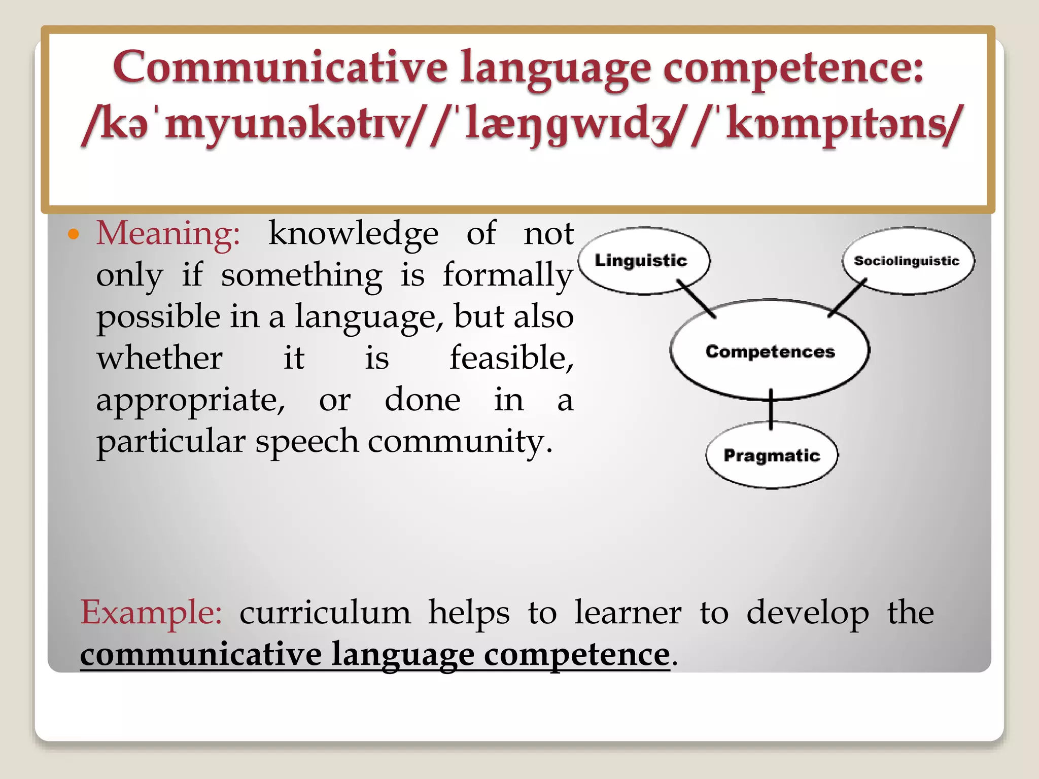 Communicative language competence:
/kəˈmyunəkətɪv/ /ˈlæŋɡwɪdʒ/ /ˈkɒmpɪtəns/
 Meaning: knowledge of not
only if something is formally
possible in a language, but also
whether it is feasible,
appropriate, or done in a
particular speech community.
Example: curriculum helps to learner to develop the
communicative language competence.
 