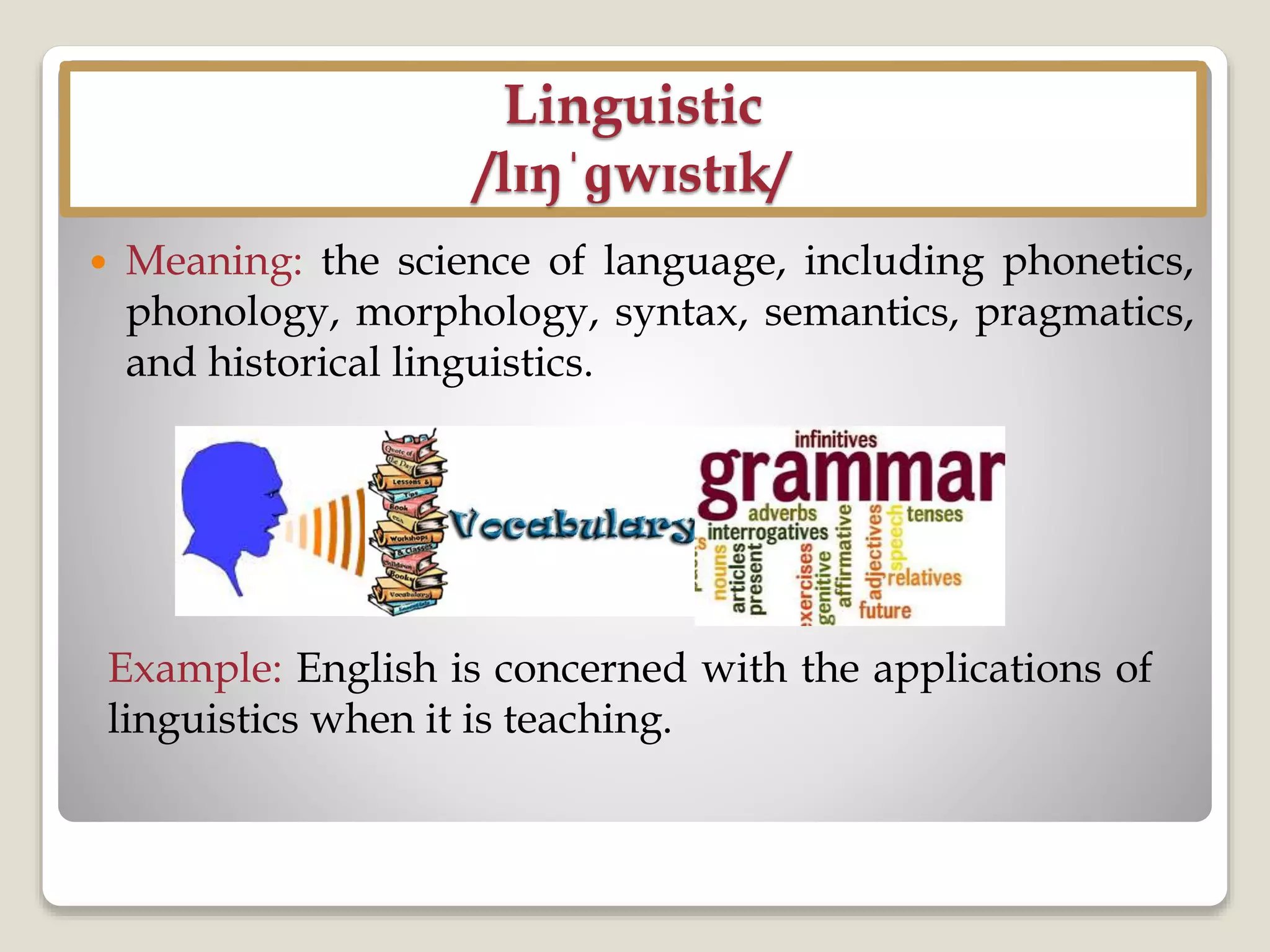 Linguistic
/lɪŋˈɡwɪstɪk/
 Meaning: the science of language, including phonetics,
phonology, morphology, syntax, semantics, pragmatics,
and historical linguistics.
Example: English is concerned with the applications of
linguistics when it is teaching.
 