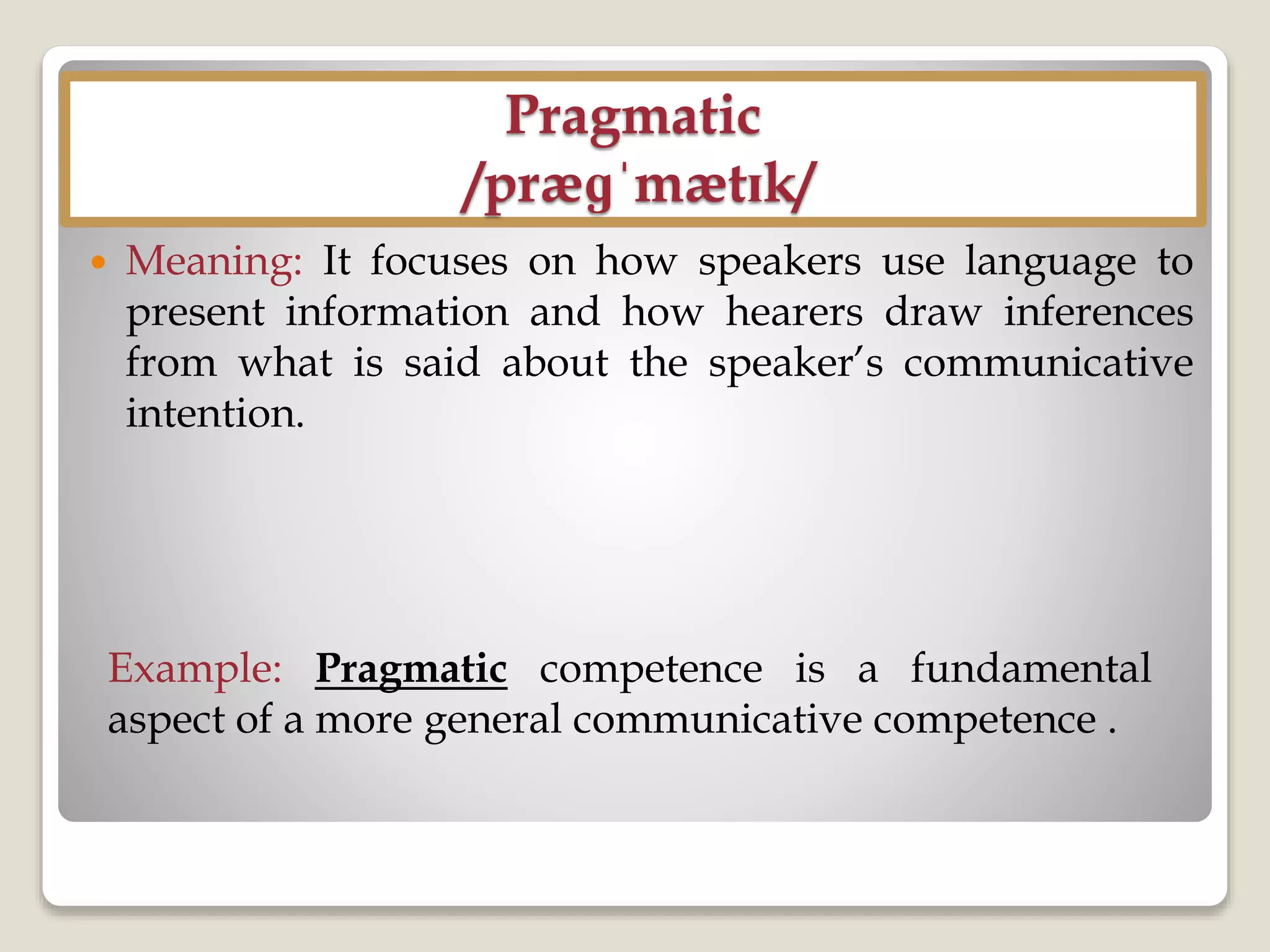 Pragmatic
/præɡˈmætɪk/
 Meaning: It focuses on how speakers use language to
present information and how hearers draw inferences
from what is said about the speaker’s communicative
intention.
Example: Pragmatic competence is a fundamental
aspect of a more general communicative competence .
 