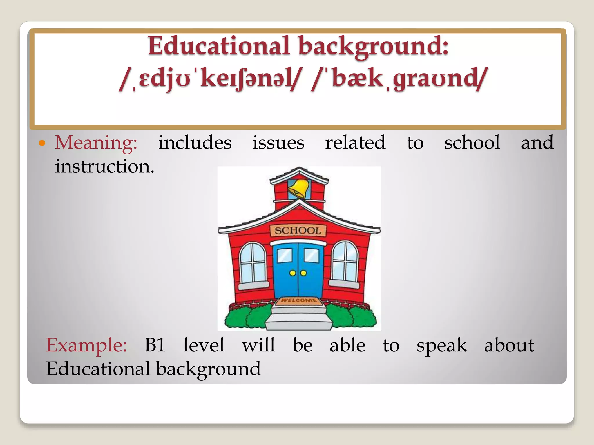 Educational background:
/ˌɛdjʊˈkeɪʃənəl/ /ˈbækˌɡraʊnd/
 Meaning: includes issues related to school and
instruction.
Example: B1 level will be able to speak about
Educational background
 