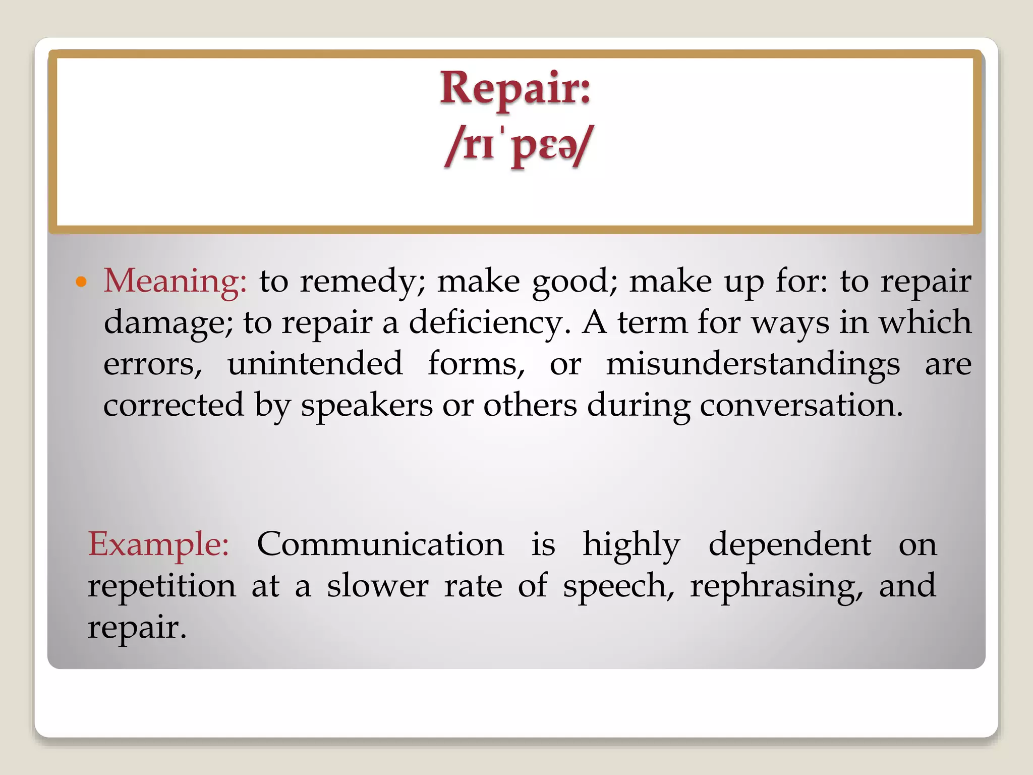 Repair:
/rɪˈpɛə/
 Meaning: to remedy; make good; make up for: to repair
damage; to repair a deficiency. A term for ways in which
errors, unintended forms, or misunderstandings are
corrected by speakers or others during conversation.
Example: Communication is highly dependent on
repetition at a slower rate of speech, rephrasing, and
repair.
 