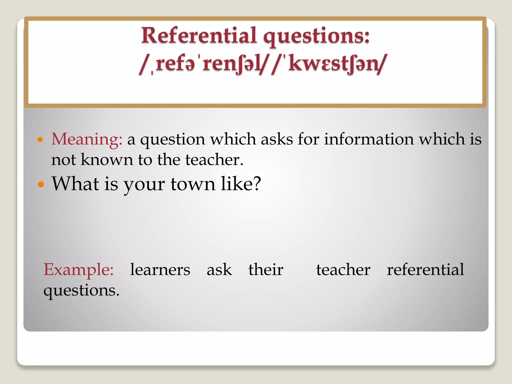 Referential questions:
/ˌrefəˈrenʃəl/ /ˈkwɛstʃən/
 Meaning: a question which asks for information which is
not known to the teacher.
 What is your town like?
Example: learners ask their teacher referential
questions.
 