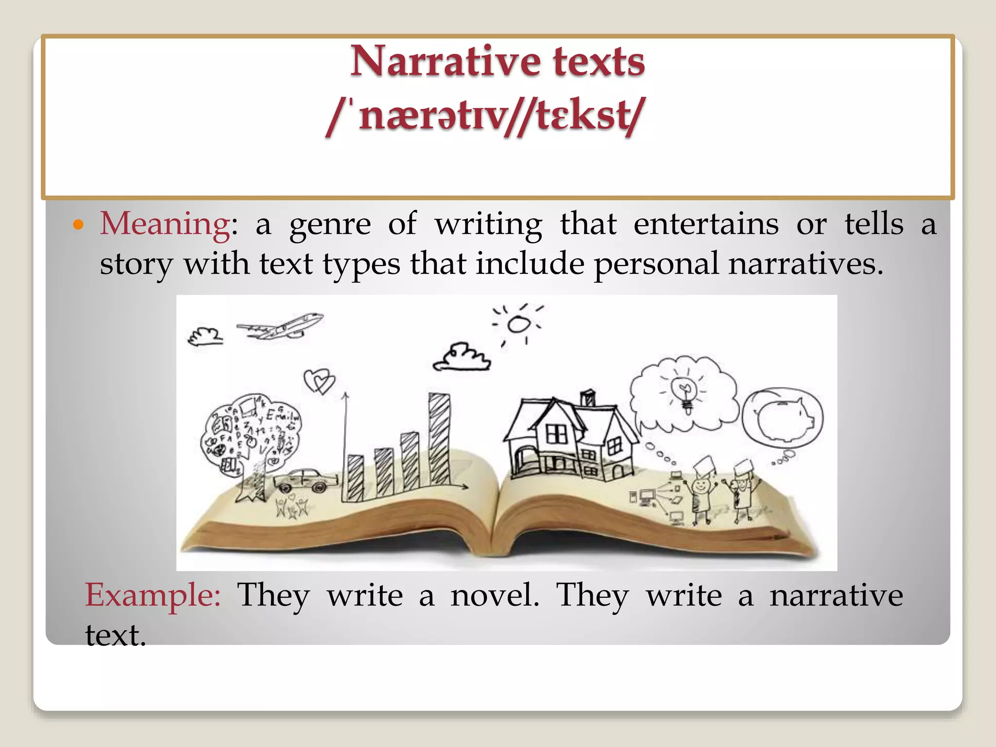 Narrative texts
/ˈnærətɪv//tɛkst/
 Meaning: a genre of writing that entertains or tells a
story with text types that include personal narratives.
Example: They write a novel. They write a narrative
text.
 