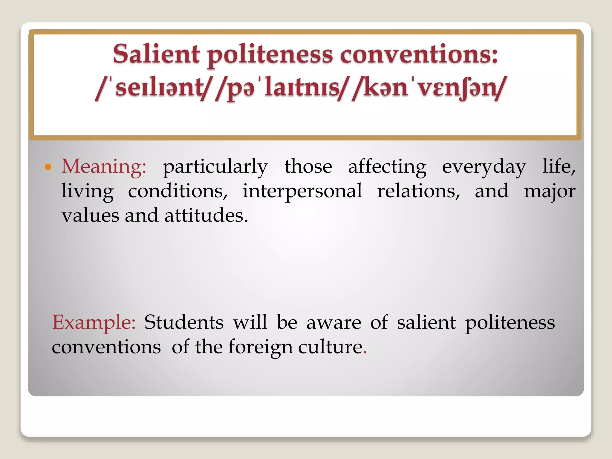Salient politeness conventions:
/ˈseɪlɪənt/ /pəˈlaɪtnɪs/ /kənˈvɛnʃən/
 Meaning: particularly those affecting everyday life,
living conditions, interpersonal relations, and major
values and attitudes.
Example: Students will be aware of salient politeness
conventions of the foreign culture.
 