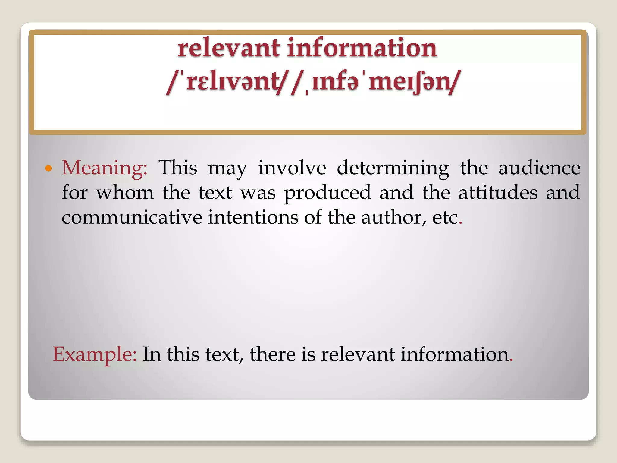 relevant information
/ˈrɛlɪvənt/ /ˌɪnfəˈmeɪʃən/
 Meaning: This may involve determining the audience
for whom the text was produced and the attitudes and
communicative intentions of the author, etc.
Example: In this text, there is relevant information.
 