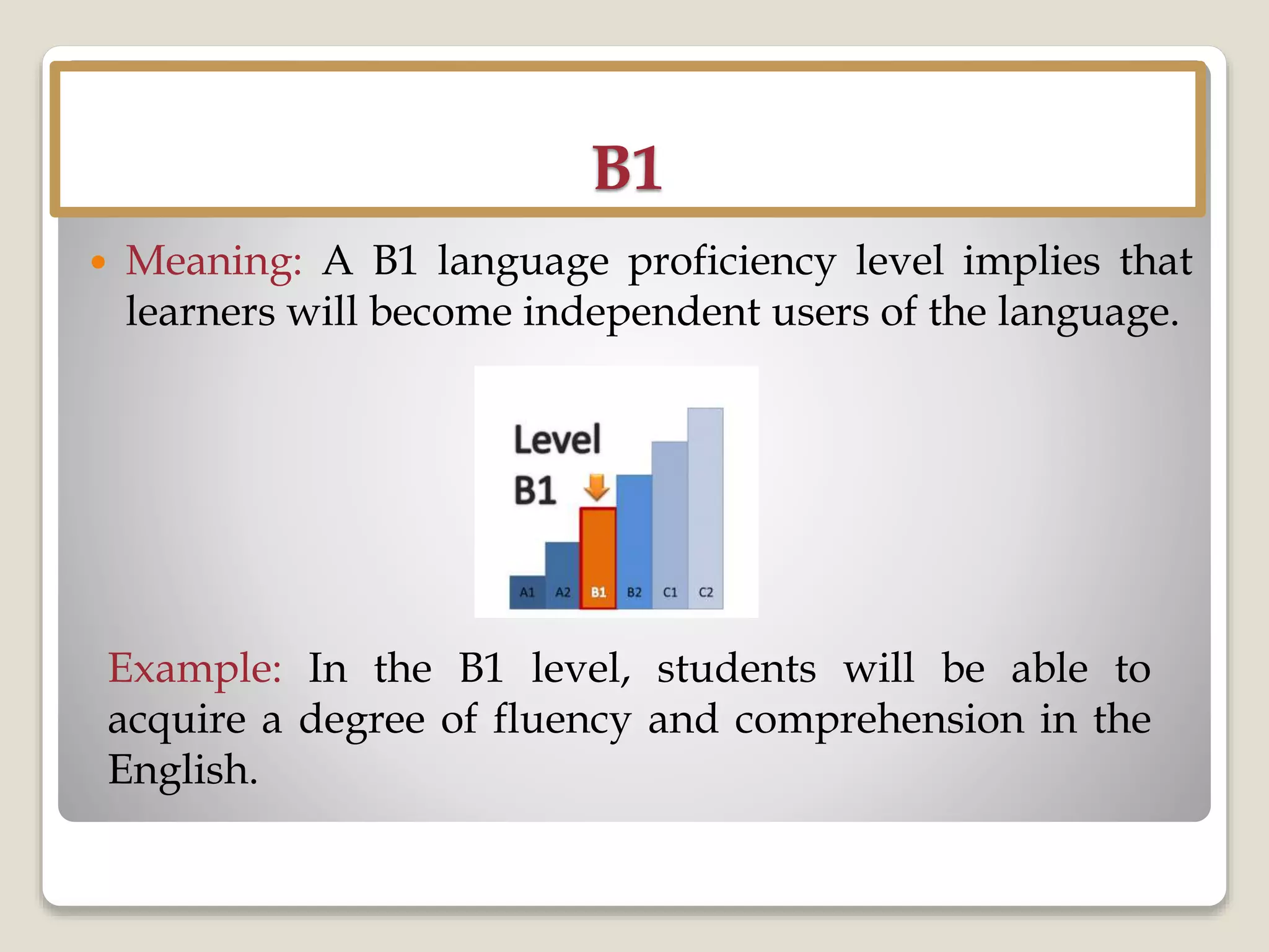 B1
 Meaning: A B1 language proficiency level implies that
learners will become independent users of the language.
Example: In the B1 level, students will be able to
acquire a degree of fluency and comprehension in the
English.
 