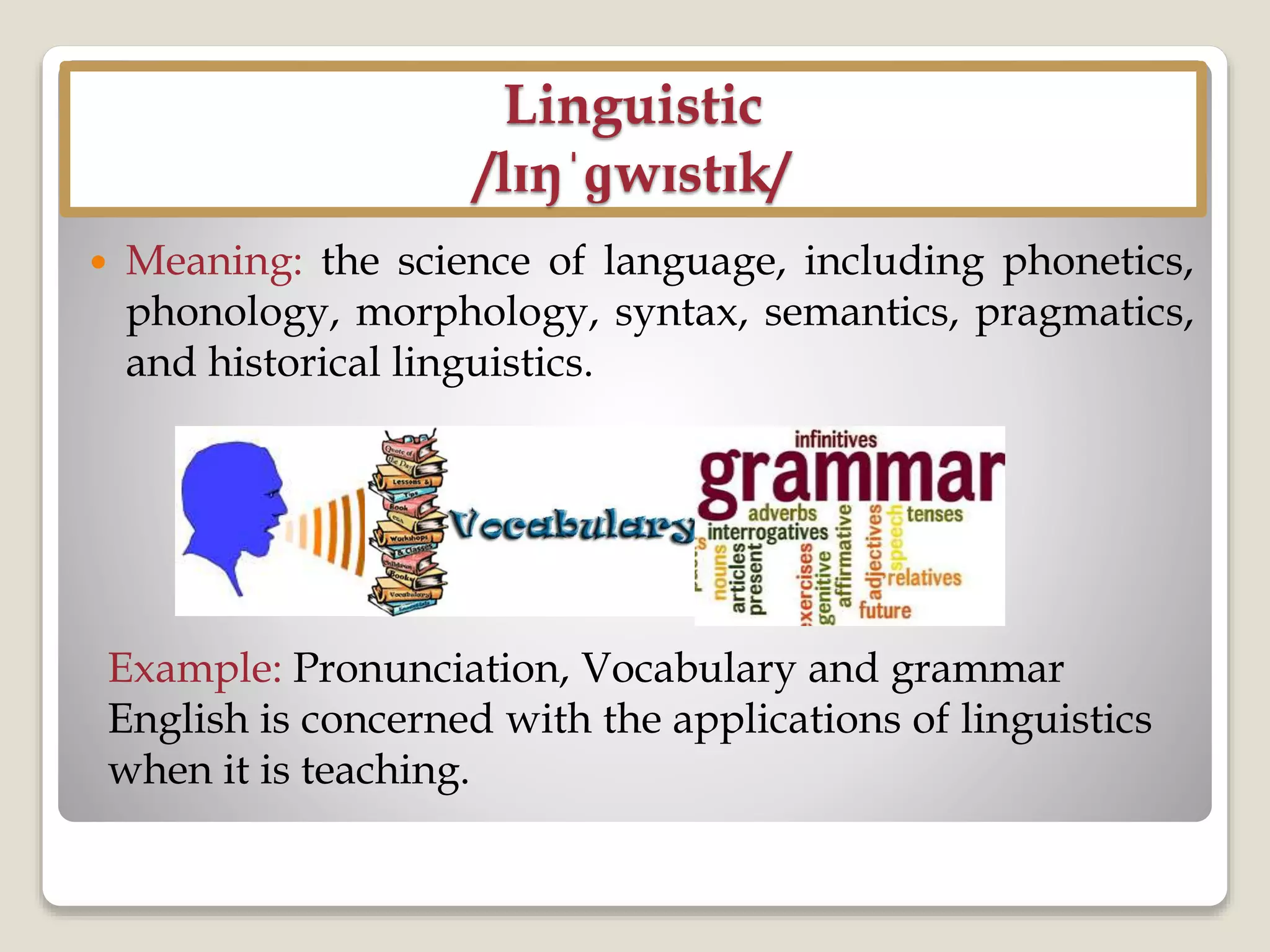 Linguistic
/lɪŋˈɡwɪstɪk/
 Meaning: the science of language, including phonetics,
phonology, morphology, syntax, semantics, pragmatics,
and historical linguistics.
Example: Pronunciation, Vocabulary and grammar
English is concerned with the applications of linguistics
when it is teaching.
 