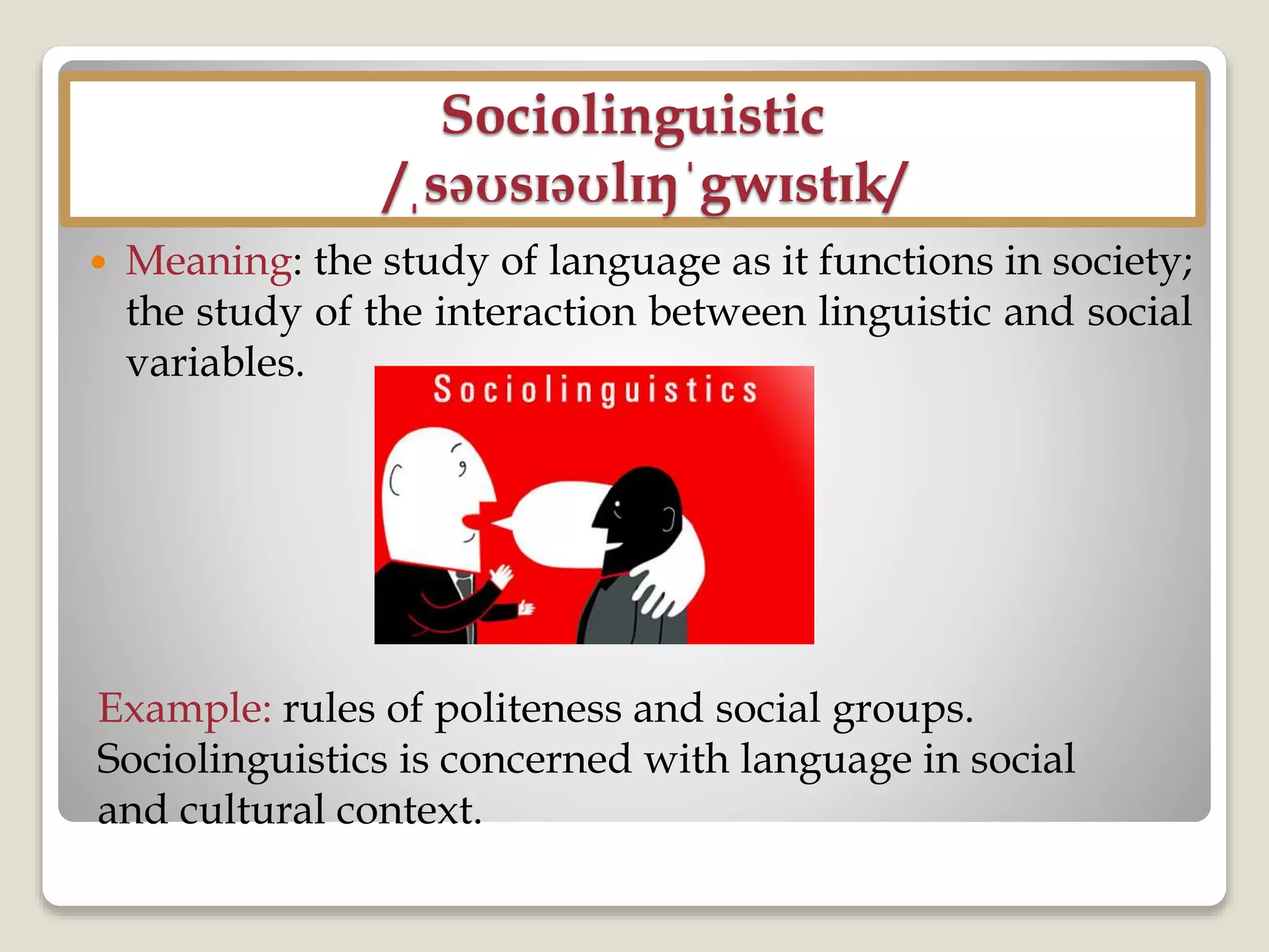 Sociolinguistic
/ˌsəʊsɪəʊlɪŋˈgwɪstɪk/
 Meaning: the study of language as it functions in society;
the study of the interaction between linguistic and social
variables.
Example: rules of politeness and social groups.
Sociolinguistics is concerned with language in social
and cultural context.
 