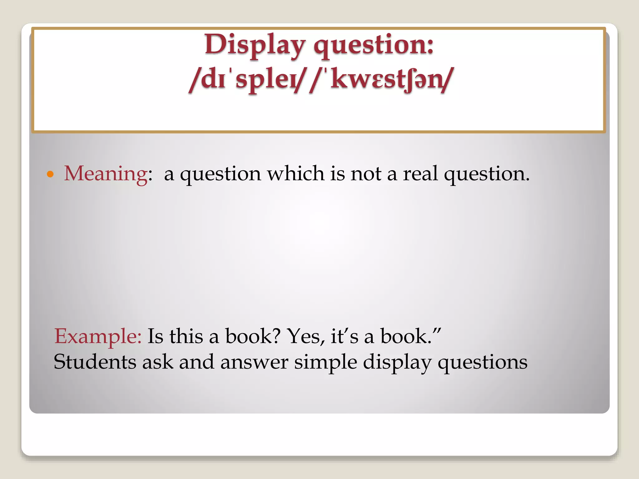 Display question:
/dɪˈspleɪ/ /ˈkwɛstʃən/
 Meaning: a question which is not a real question.
Example: Is this a book? Yes, it’s a book.”
Students ask and answer simple display questions
 