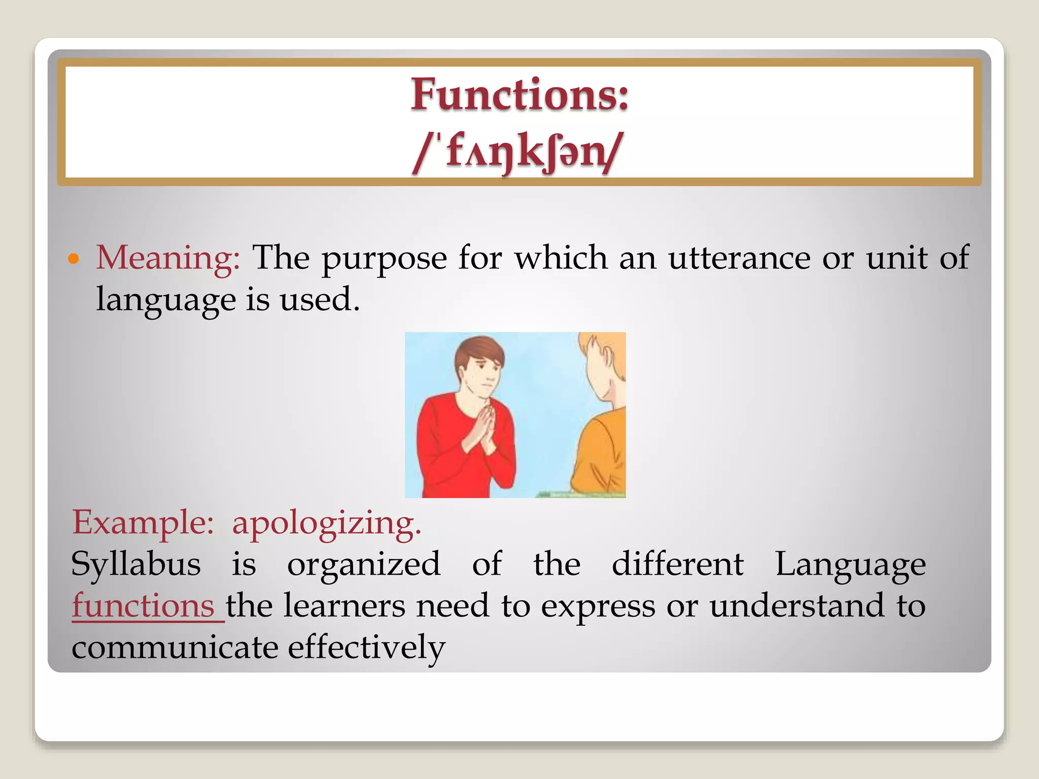 Functions:
/ˈfʌŋkʃən/
 Meaning: The purpose for which an utterance or unit of
language is used.
Example: apologizing.
Syllabus is organized of the different Language
functions the learners need to express or understand to
communicate effectively
 