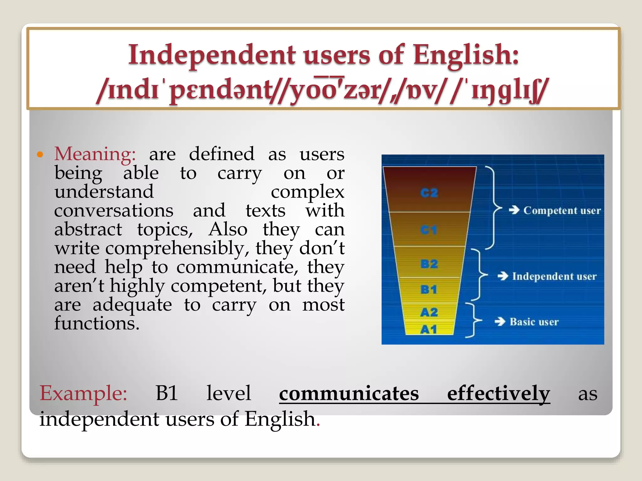 Independent users of English:
/ɪndɪˈpɛndənt//yo̅o̅′zər/,/ɒv/ /ˈɪŋɡlɪʃ/
 Meaning: are defined as users
being able to carry on or
understand complex
conversations and texts with
abstract topics, Also they can
write comprehensibly, they don’t
need help to communicate, they
aren’t highly competent, but they
are adequate to carry on most
functions.
Example: B1 level communicates effectively as
independent users of English.
 