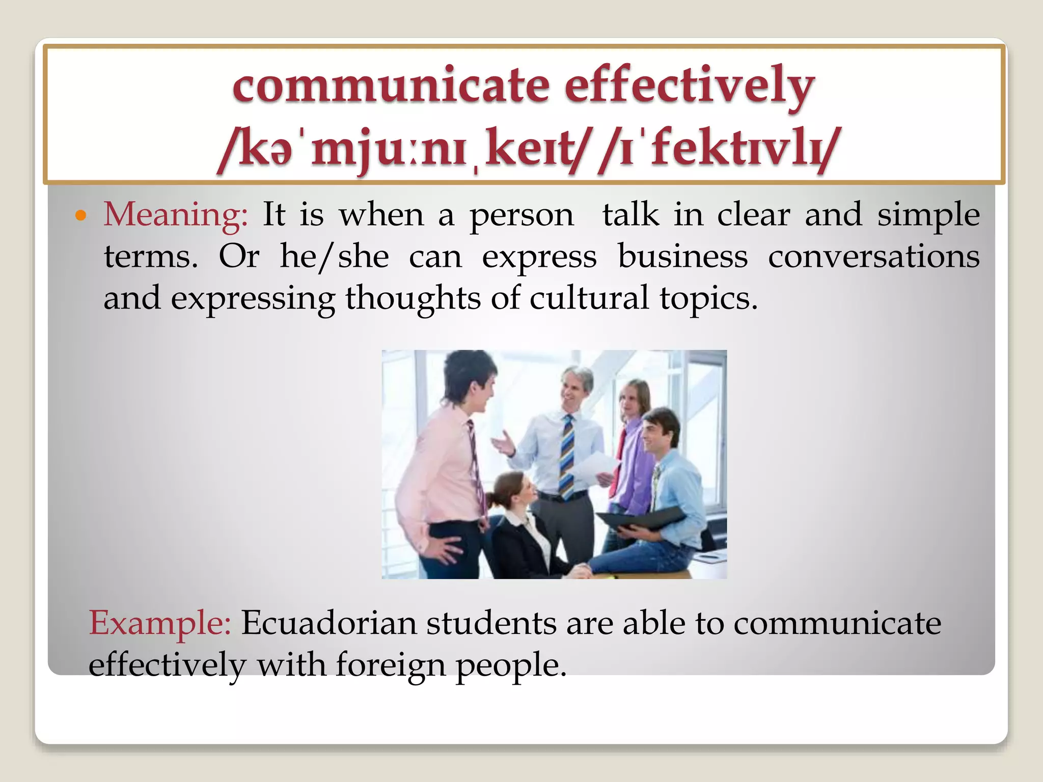 communicate effectively
/kəˈmjuːnɪˌkeɪt/ /ɪˈfektɪvlɪ/
 Meaning: It is when a person talk in clear and simple
terms. Or he/she can express business conversations
and expressing thoughts of cultural topics.
Example: Ecuadorian students are able to communicate
effectively with foreign people.
 