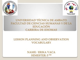 UNIVERSIDAD TÉCNICA DE AMBATO
FACULTAD DE CIENCIAS HUMANAS Y DE LA
EDUCACIÓN
CARRERA DE IDIOMAS
LESSON PLANNING AND OBSERVATION
VOCABULARY
NAME: ERIKA VACA
SEMESTER: 5 TH
 