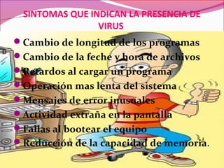 SINTOMAS QUE INDICAN LA PRESENCIA DE
VIRUS
Cambio de longitud de los programas
Cambio de la feche y hora de archivos
Retardos al cargar un programa
Operación mas lenta del sistema
Mensajes de error inusuales
Actividad extraña en la pantalla
Fallas al bootear el equipo
Reducción de la capacidad de memoria.
 