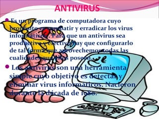 ANTIVIRUS
Es un programa de computadora cuyo
propósito es combatir y erradicar los virus
informáticos . Para que un antivirus sea
productivo y efectivo hay que configurarlo
de tal forma que aprovechemos todas las
cualidades que ellos poseen.
Los antivirus son una herramienta
simple cuyo objetivo es detectar y
eliminar virus informáticos. Nacieron
durante la década de 1980.
 