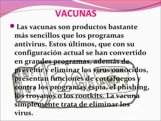 VACUNAS
Las vacunas son productos bastante
más sencillos que los programas
antivirus. Estos últimos, que con su
configuración actual se han convertido
en grandes programas, además de
prevenir y eliminar los virus conocidos,
presentan funciones de cortafuegos y
contra los programas espía, el phishing,
los troyanos o los rootkits. La vacuna
simplemente trata de eliminar los
virus.
 