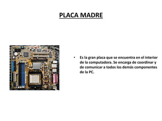 PLACA MADRE
• Es la gran placa que se encuentra en el interior
de la computadora. Se encarga de coordinar y
de comunicar a todos los demás componentes
de la PC.
 