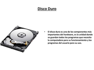 Disco Duro
• Es uno de los componentes más importantes
del hardware, es la unidad donde se guardan
todos los programas que necesita la
computadora para su funcionamiento y los
programas del usuario para su uso.
 