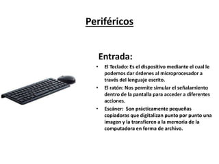Periféricos
Entrada:
• Teclado: Es el dispositivo mediante el cual le
podemos dar órdenes al microprocesador a
través del lenguaje escrito.
• Ratón: Nos permite simular el señalamiento
dentro de la pantalla para acceder a diferentes
acciones.
• Escáner: Son prácticamente pequeñas copiadoras
que digitalizan punto por punto una imagen y la
transfieren a la memoria de la computadora en
forma de archivo.
 