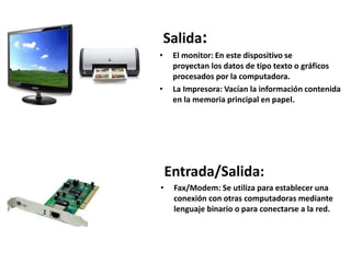 Salida:
• Monitor: En este dispositivo se
proyectan los datos de tipo texto o gráficos
procesados por la computadora.
• Impresora: Vacía la información contenida en la
memoria principal en papel.
Entrada/Salida:
• Fax/Modem: Se utiliza para establecer una
conexión con otras computadoras mediante
lenguaje binario o para conectarse a la red.
 