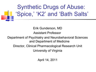 Synthetic Drugs of Abuse:  ‘Spice,’ ‘K2’ and ‘Bath Salts’ Erik Gunderson, MD Assistant Professor  Department of Psychiatry and Neurobehavioral Sciences and Department of Medicine Director, Clinical Pharmacological Research Unit University of Virginia April 14, 2011 