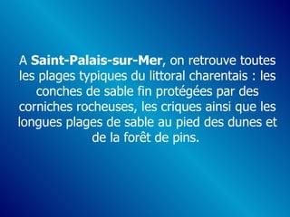 A  Saint-Palais-sur-Mer , on retrouve toutes les plages typiques du littoral charentais : les conches de sable fin protégées par des corniches rocheuses, les criques ainsi que les longues plages de sable au pied des dunes et de la forêt de pins.   