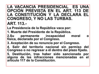 LA VACANCIA PRESIDENCIAL ES UNA
OPCIÓN PREVISTA EN EL ART. 113 DE
LA CONSTITUCIÓN Y LA DECLARA EL
CONGRESO, Y NO LAS TURBAS.
ART. 113.-
La Presidencia de la República vaca por:
1. Muerte del Presidente de la República.
2.Su permanente incapacidad moral o
física, declarada por el Congreso.
3. Aceptación de su renuncia por el Congreso.
4. Salir del territorio nacional sin permiso del
Congreso o no regresar a él dentro del plazo fijado.
5. Destitución, tras haber sido sancionado por
alguna de las infracciones mencionadas en el
artículo 117 de la Constitución.