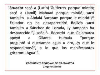 “Ecuador sacó a (Lucio) Gutiérrez porque mintió;
sacó a (Jamil) Mahuad porque mintió; sacó
también a Abdalá Bucaram porque le mintió ¡Y
Ecuador no ha desaparecido! Bolivia sacó
también a Sánchez de Lozada, ¡y tampoco ha
desparecido!”, señaló. Recordó que Cajamarca
apoyó a Ollanta Humala “porque
preguntó si queríamos agua u oro, ¿y qué le
respondimos?”, a lo que los manifestantes
gritaron: ¡Agua!”.
PRESIDENTE REGIONAL DE CAJAMARCA
Gregorio Santos