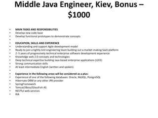 Middle Java Engineer, Kiev, Bonus – $1000MAIN TASKS AND RESPONSIBILITIESDevelop new code base Develop functional prototypes to demonstrate concepts EDUCATION, SKILLS AND EXPERIENCEUnderstanding and support Agile development modelReady to join a tightly knit engineering team building out a market-making SaaS platform2 -5 years of progressively technical enterprise software development experienceKnowledge web 2.0 concepts and technologiesDeep technical expertise building Java-based enterprise applications (J2EE)Strong communication skills At least intermediate English (written and spoken) Experience in the following areas will be considered as a plus: Experience of one of the following databases: Oracle, MySQL, PostgreSQLHibernate ORM or any other JPA provider SpringFrameworkTomcat/JBoss/GlassFish AS RESTful web-services RIA