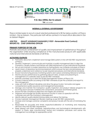 Date on: 24th April 2018, Date off: 14th May 2018
P.O. Box 19956, Dar Es salaam
Tel: +255 219 9824
INTERNAL & EXTERNAL ADVERTISEMENT
Plasco Limited seeks to recruit a result oriented professional to fill the below position at Plasco
Limited – Dar es Salaam. The particular staff will be centred in its head office allocated in Dar
es Salaam Region
JOB TITLE: QUALITY ASSURANCE MANAGER (1 POST – Renewable Fixed Contract)
REPORTS TO: CHIEF OPERATING OFFICER
PRIMARY PURPOSE OF THE JOB
Promote and ensure achievement of quality and improvement of performance throughout
the organization while ensuring compliance of the manufactured products with applicable
national and international standards at all times.
ACTIVITIES/OUTPUTS
• Formulate, document, implement and manage QMS systems in line with ISO 9001 requirements
at Plasco.
• Develop, implement, communicate and maintain a quality management plan to align the
Company’s Quality Systems and Policies with QMS requirements as per international standards.
• Set up and maintain a modern laboratory for testing plastic raw materials and pipes at Plasco.
• Lead a team of laboratory technicians/assistants and to ensure the tests and procedures are
properly understood and carried out as per required procedures and international standards.
• Ensure manufacturing process monitoring systems are in place and being followed at all times.
• Monitor process performance by gathering relevant data, analysis and presenting to
management on a periodic basis as per ISO 9001 standards.
• Maintain and keep up-to-date the Quality Management System at Plasco Ltd.
• Conduct Internal Audits according to ISO 9001 standards as per the schedule and report to
the management.
• Liaise with staff of different disciplines and drive the group to plan, formulate and agree
comprehensive quality assurance and management procedures.
• Manage and maintain the Company’s quality inspection and product release programs for
incoming and in-process materials and components, processes and finished goods.
• Ensure that QA compliance objectives and targets are achieved.
• Organize and manage the Quality Assurance function in close co-operation with the
customers and with the Company’s Management.
• Identify relevant quality-related training needs and deliver the training.
• Conduct periodic Management Review meetings as per ISO 9001 requirements.
• Oversee and manage customer complaints and product recalls with the aim of minimizing the
same.
• Responsible for accurate and timely inspection/calibration of monitoring and measuring
devices in line with ISO 9001 requirements.
• Keep abreast with latest standards, regulations/laws and technological developments with
respect to Plastic pipe manufacturing, testing and installation processes and advise the
management accordingly for appropriate action
 