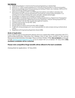 THE PERSON
• Engineering Degree in Chemical & Processing Engineering or related field.
• Minimum 5- 7 years working experience in manufacturing industries in a Technical position.
• Extensive knowledge about the processing and testing of Plastic raw materials, HDPE & UPVC
Pipes and Fittings (Added advantage).
• Extensive knowledge in UPVC and HDPE pipe formulations and ability to develop new
formulations as per customer requirements and polymer compounding standards in co-
rotating and counter-rotating twin screw extruders. (Added advantage).
• Knowledge on welding and installation of plastic pipes.
• Knowledge in handling advanced Plastics testing equipment e.g. Rapid Crack Propagation
(RCP) testing equipment, Differential Scanning Calorimetry, Pressure Testing equipment etc.
• Fully conversant with ISO 9001 Quality Management Systems.
• Certified Lead Auditor for ISO 9001 QMS.
• Strong leadership skills.
• Strong written & verbal communication skills in English.
• IT skills with strong background in use of spreadsheets for data analysis (strong mathematical
ability).
• Registered with Engineering Registration Board (ERB)
Mode of Application:
If you meet the above requirements please send your application letter supported with CV’s,
testimonials/certificates indicating two referees and a day time contact to the Human
Resources & Administration Manager- Plasco Limited, PO Box 19956, Dar es Salaam or through
e-mail: phinias.mashauri@plasco.co.tz so as to reach him on or before 14th May 2018. Only
shortlisted candidates will be contacted
Please note competitive fringe benefits will be offered to the best candidate
Closing Date for applications: 14th May 2018.
 