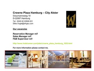 Crowne Plaza Hamburg – City Alster
Graumannsweg 10
D-22087 Hamburg
Tel.: 0049 40 22806 831
Silke.Vogel@whgeu.com


Our vacancies

Reservation Manager m/f
Sales Manager m/f
F&B Supervisor m/f

http://www.hotelcareer.com/jobs/crowne_plaza_hamburg_1035.html

For more information please contact me.
 