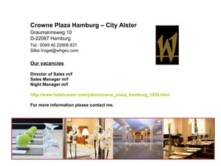 Crowne Plaza Hamburg – City Alster
Graumannsweg 10
D-22087 Hamburg
Tel.: 0049 40 22806 831
Silke.Vogel@whgeu.com


Our vacancies

Director of Sales m/f
Sales Manager m/f
Night Manager m/f

http://www.hotelcareer.com/jobs/crowne_plaza_hamburg_1035.html

For more information please contact me.
 
