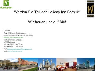 Werden Sie Teil der Holiday Inn Familie! Wir freuen uns auf Sie! Kontakt: Mag. (FH) Karin Kerschbaum Human Resources & Training Manager   Holiday Inn Vienna-South Hertha-Firnberg-Strasse 5 A-1100 Vienna Tel.: +43 / (0)1 / 60530-501 Fax: +43 / (0)1 / 60530-540   Mail:   karin.kerschbaum @whgeu.com Web:  www.holidayinn.at   