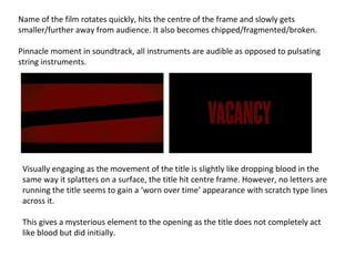 Name of the film rotates quickly, hits the centre of the frame and slowly gets
smaller/further away from audience. It also becomes chipped/fragmented/broken.
Pinnacle moment in soundtrack, all instruments are audible as opposed to pulsating
string instruments.
Visually engaging as the movement of the title is slightly like dropping blood in the
same way it splatters on a surface, the title hit centre frame. However, no letters are
running the title seems to gain a ‘worn over time’ appearance with scratch type lines
across it.
This gives a mysterious element to the opening as the title does not completely act
like blood but did initially.
 