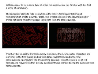 Letters appear to form some type of order the audience are not familiar with but feel
a sense of conclusion.
The red colour starts to fade into white as the letters form bigger letters and
numbers which create a number plate. This creates a sense of change/morphing or
things not being what they appear to be right from the title sequence.
This short but impactful transition subtly hints some themes/ideas for characters and
storylines in the film that all end up with dangerous/thrilling and unnerving
consequences. I particularly like this opening because I think there are a lot of red
herrings and movements that already build up intrigue without boring the audience with
names/credits.
 