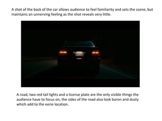 A shot of the back of the car allows audience to feel familiarity and sets the scene, but
maintains an unnerving feeling as the shot reveals very little.
A road, two red tail lights and a license plate are the only visible things the
audience have to focus on, the sides of the road also look baron and dusty
which add to the eerie location.
 