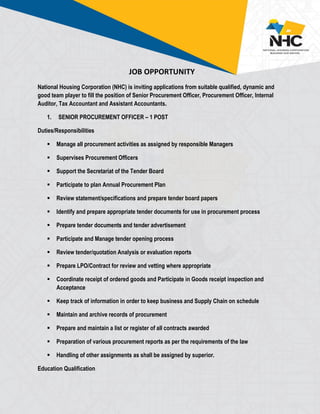 JOB OPPORTUNITY
National Housing Corporation (NHC) is inviting applications from suitable qualified, dynamic and
good team player to fill the position of Senior Procurement Officer, Procurement Officer, Internal
Auditor, Tax Accountant and Assistant Accountants.
1. SENIOR PROCUREMENT OFFICER – 1 POST
Duties/Responsibilities
 Manage all procurement activities as assigned by responsible Managers
 Supervises Procurement Officers
 Support the Secretariat of the Tender Board
 Participate to plan Annual Procurement Plan
 Review statement/specifications and prepare tender board papers
 Identify and prepare appropriate tender documents for use in procurement process
 Prepare tender documents and tender advertisement
 Participate and Manage tender opening process
 Review tender/quotation Analysis or evaluation reports
 Prepare LPO/Contract for review and vetting where appropriate
 Coordinate receipt of ordered goods and Participate in Goods receipt inspection and
Acceptance
 Keep track of information in order to keep business and Supply Chain on schedule
 Maintain and archive records of procurement
 Prepare and maintain a list or register of all contracts awarded
 Preparation of various procurement reports as per the requirements of the law
 Handling of other assignments as shall be assigned by superior.
Education Qualification
 