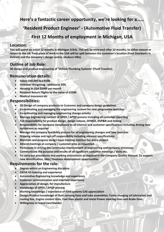 Here’s a fantastic career opportunity!
‘Resident Product Engineer’ - (Automotive Fluid Transfer)
Spend 12 Months in Michigan, USA
Location:
You will spend an initial 12 months in Michigan (USA). This will be reviewed after 12 months, to either extend or
return to the UK. Your place of work in the USA will be split between the customer’s location (Ford Dearborn) in
Detroit) and the company’s design centre, (Auburn Hills).
Outline of Job Role:
3D design and product engineering of ‘Vehicle Plumbing Systems’ (Fluid Transfer).
Remuneration details:
 Salary £40,000 to £4500
 Overseas Weighting - additional 20%
 Housing in USA $2000 per month
 Personal Return Flights to the value of £2500
 Medical Insurance etc
Responsibilities:
 3D Design of company products to Customer and company design guidelines
 Co-ordinating and managing the engineering content for new programme launches
 Co-ordinating and managing engineering change activity
 Manage Engineering content of GPDS / APQP process including all customer reporting
 Full responsibility for product design, design release, DFMEA, DVP&R and testing
 Responsibility for company compliance to all internal and customer specifications including driving new
validations as required
 Manage the company feasibility process for all engineering changes and new launches
 Drawing release and sign off responsibility including relevant specifications
 Maintain and progress design issue tracking matrices for every project
 Attend meetings at company / customer sites as requested.
 Participate in driving the continuous improvement of engineering and company processes.
 Communicate the purpose and results of all significant customer meetings / visits etc.
 To carry out procedures and working instructions as required in the Company Quality Manual. To support
new identification, idea / business development opportunities.
Requirements for the role:
 Degree within an Engineering discipline
 CATIA V5 training and experience
 Automotive Engineering knowledge and experience
 Customer communication and interface experience
 Appreciation of design, for manufacture
 Knowledge of GPDS / APQP process
 Working knowledge / experience of Ford systems CAE appreciation
 Design/Product knowledge of fluid carrying hose and tube assemblies: Turbo charging oil lubrication and
cooling line, Engine coolant lines, Fuel lines plastic and metal Power steering lines and Brake lines.
 Willingness to travel (worldwide)
 