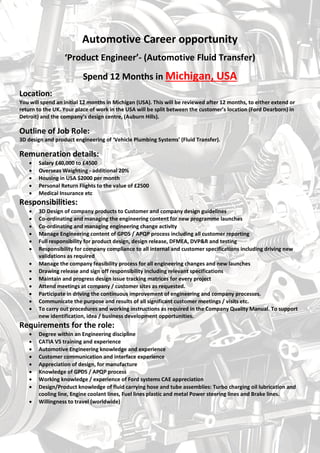 Automotive Career opportunity
‘Product Engineer’- (Automotive Fluid Transfer)
Spend 12 Months in Michigan, USA
Location:
You will spend an initial 12 months in Michigan (USA). This will be reviewed after 12 months, to either extend or
return to the UK. Your place of work in the USA will be split between the customer’s location (Ford Dearborn) in
Detroit) and the company’s design centre, (Auburn Hills).
Outline of Job Role:
3D design and product engineering of ‘Vehicle Plumbing Systems’ (Fluid Transfer).
Remuneration details:
 Salary £40,000 to £4500
 Overseas Weighting - additional 20%
 Housing in USA $2000 per month
 Personal Return Flights to the value of £2500
 Medical Insurance etc
Responsibilities:
 3D Design of company products to Customer and company design guidelines
 Co-ordinating and managing the engineering content for new programme launches
 Co-ordinating and managing engineering change activity
 Manage Engineering content of GPDS / APQP process including all customer reporting
 Full responsibility for product design, design release, DFMEA, DVP&R and testing
 Responsibility for company compliance to all internal and customer specifications including driving new
validations as required
 Manage the company feasibility process for all engineering changes and new launches
 Drawing release and sign off responsibility including relevant specifications
 Maintain and progress design issue tracking matrices for every project
 Attend meetings at company / customer sites as requested.
 Participate in driving the continuous improvement of engineering and company processes.
 Communicate the purpose and results of all significant customer meetings / visits etc.
 To carry out procedures and working instructions as required in the Company Quality Manual. To support
new identification, idea / business development opportunities.
Requirements for the role:
 Degree within an Engineering discipline
 CATIA V5 training and experience
 Automotive Engineering knowledge and experience
 Customer communication and interface experience
 Appreciation of design, for manufacture
 Knowledge of GPDS / APQP process
 Working knowledge / experience of Ford systems CAE appreciation
 Design/Product knowledge of fluid carrying hose and tube assemblies: Turbo charging oil lubrication and
cooling line, Engine coolant lines, Fuel lines plastic and metal Power steering lines and Brake lines.
 Willingness to travel (worldwide)
 